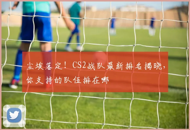 尘埃落定！CS2战队最新排名揭晓，你支持的队伍排在哪