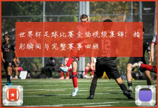 世界杯足球比赛全场视频集锦：精彩瞬间与完整赛事回顾