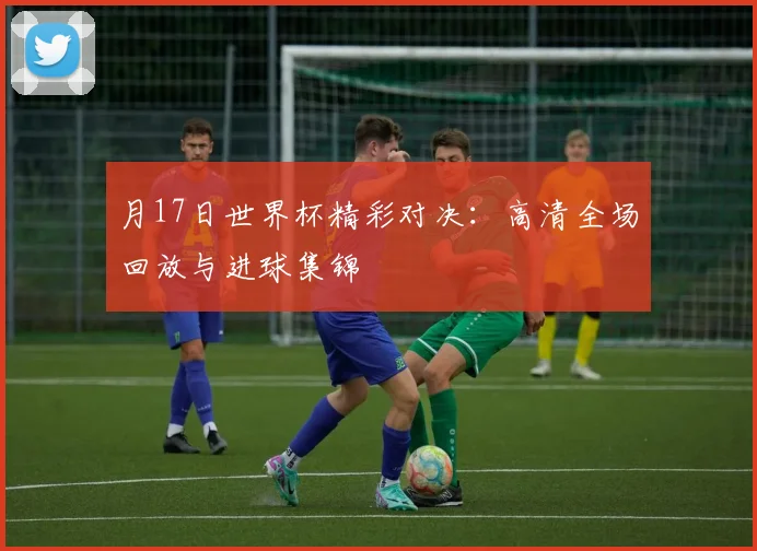 月17日世界杯精彩对决：高清全场回放与进球集锦