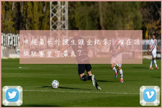 中超最长外援生涯全纪录:谁在顶级联赛坚守最久?