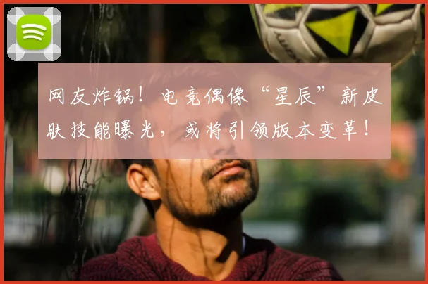 网友炸锅！电竞偶像“星辰”新皮肤技能曝光，或将引领版本变革！