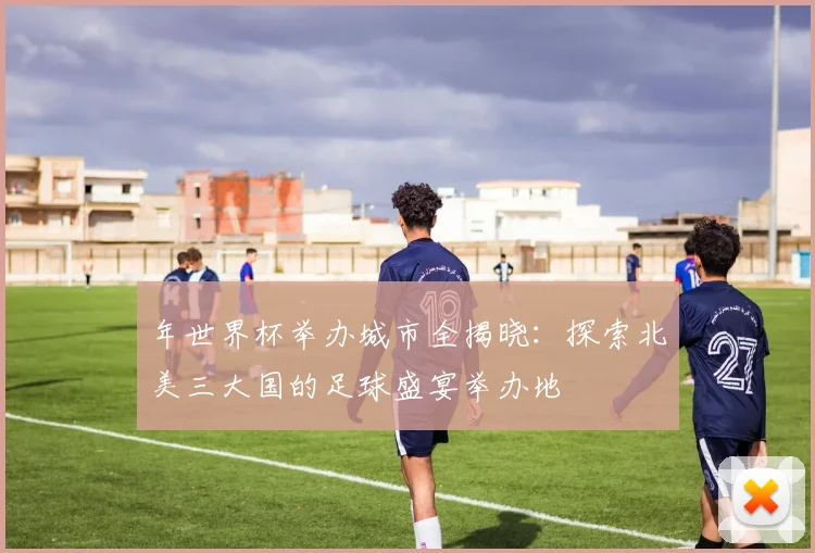 年世界杯举办城市全揭晓：探索北美三大国的足球盛宴举办地