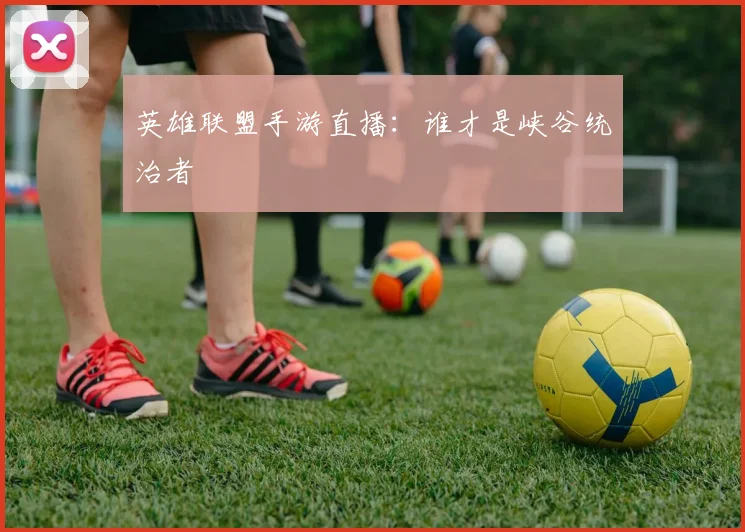 英雄联盟手游直播：谁才是峡谷统治者