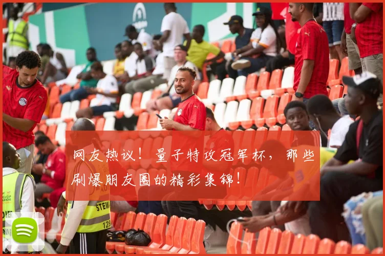 网友热议！量子特攻冠军杯，那些刷爆朋友圈的精彩集锦！